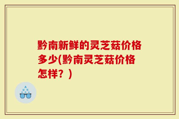 黔南新鲜的灵芝菇价格多少(黔南灵芝菇价格怎样？)