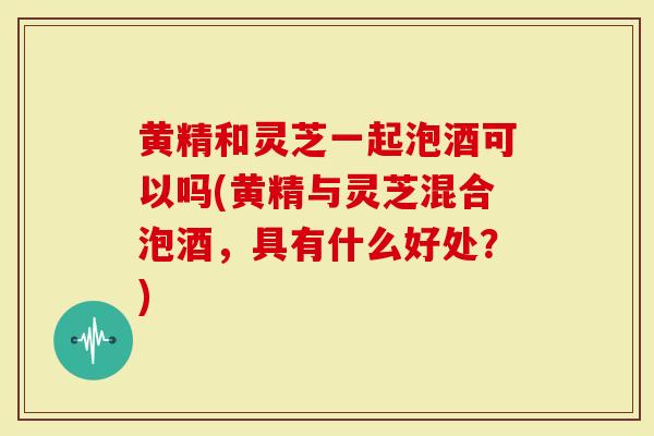 黄精和灵芝一起泡酒可以吗(黄精与灵芝混合泡酒，具有什么好处？)
