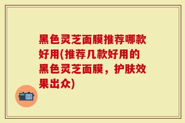 黑色灵芝面膜推荐哪款好用(推荐几款好用的黑色灵芝面膜，护肤效果出众)