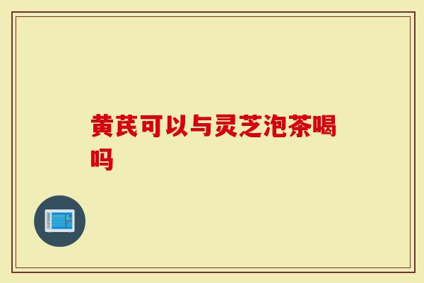 黄芪可以与灵芝泡茶喝吗