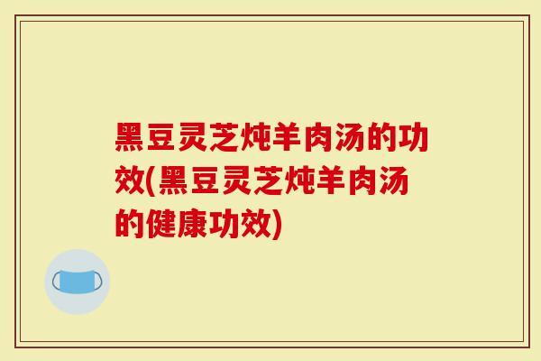 黑豆灵芝炖羊肉汤的功效(黑豆灵芝炖羊肉汤的健康功效)