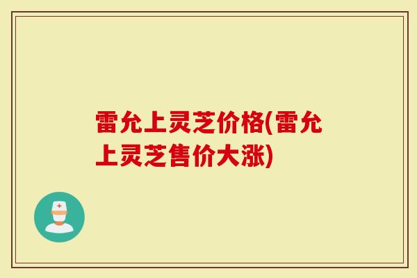 雷允上灵芝价格(雷允上灵芝售价大涨)
