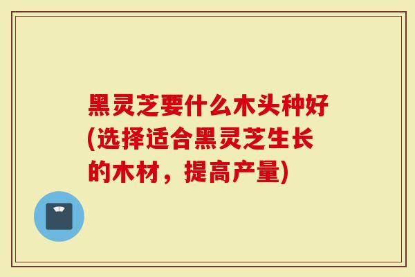 黑灵芝要什么木头种好(选择适合黑灵芝生长的木材，提高产量)
