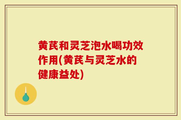 黄芪和灵芝泡水喝功效作用(黄芪与灵芝水的健康益处)