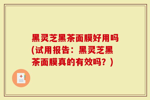 黑灵芝黑茶面膜好用吗(试用报告：黑灵芝黑茶面膜真的有效吗？)