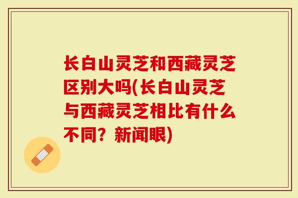 长白山灵芝和西藏灵芝区别大吗(长白山灵芝与西藏灵芝相比有什么不同？新闻眼)