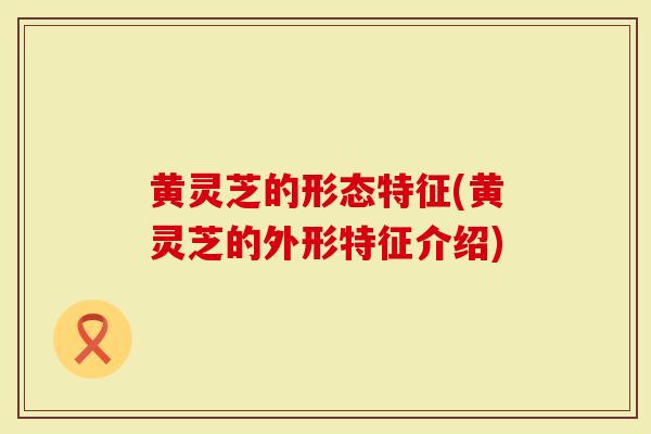 黄灵芝的形态特征(黄灵芝的外形特征介绍)