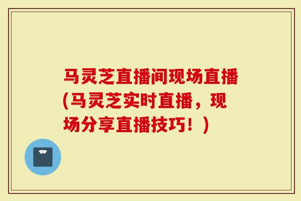 马灵芝直播间现场直播(马灵芝实时直播，现场分享直播技巧！)