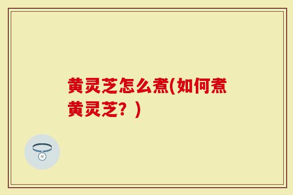 黄灵芝怎么煮(如何煮黄灵芝？)