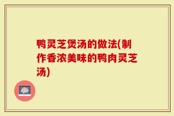 鸭灵芝煲汤的做法(制作香浓美味的鸭肉灵芝汤)-第1张图片-灵芝大师 鸭灵芝煲汤的做法(制作香浓美味的鸭肉灵芝汤)-第1张图片-灵芝大师