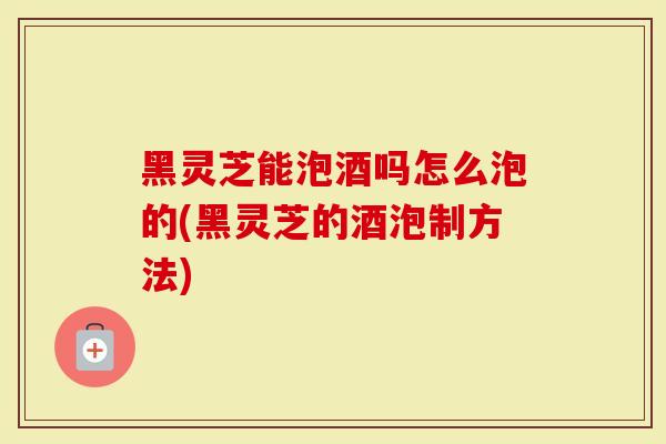 黑灵芝能泡酒吗怎么泡的(黑灵芝的酒泡制方法)
