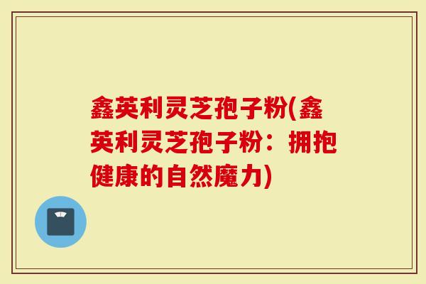 鑫英利灵芝孢子粉(鑫英利灵芝孢子粉：拥抱健康的自然魔力)