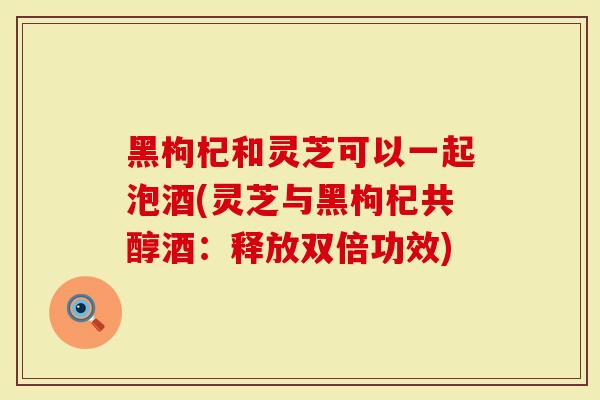 黑枸杞和灵芝可以一起泡酒(灵芝与黑枸杞共醇酒：释放双倍功效)