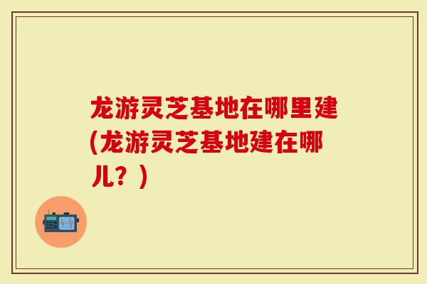 龙游灵芝基地在哪里建(龙游灵芝基地建在哪儿？)
