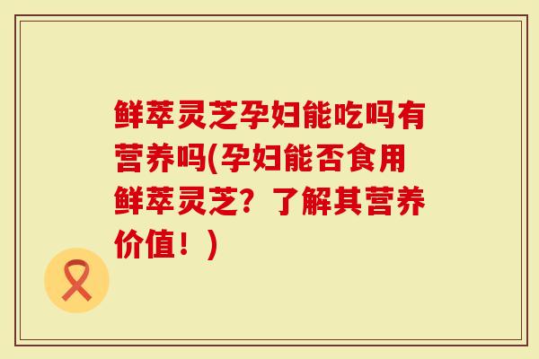 鲜萃灵芝孕妇能吃吗有营养吗(孕妇能否食用鲜萃灵芝？了解其营养价值！)