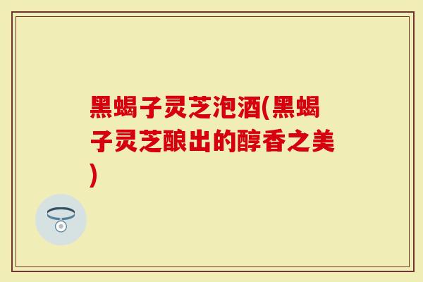 黑蝎子灵芝泡酒(黑蝎子灵芝酿出的醇香之美)
