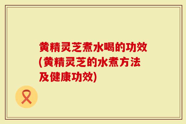 黄精灵芝煮水喝的功效(黄精灵芝的水煮方法及健康功效)