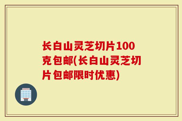 长白山灵芝切片100克包邮(长白山灵芝切片包邮限时优惠)