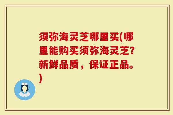 须弥海灵芝哪里买(哪里能购买须弥海灵芝？新鲜品质，保证正品。)