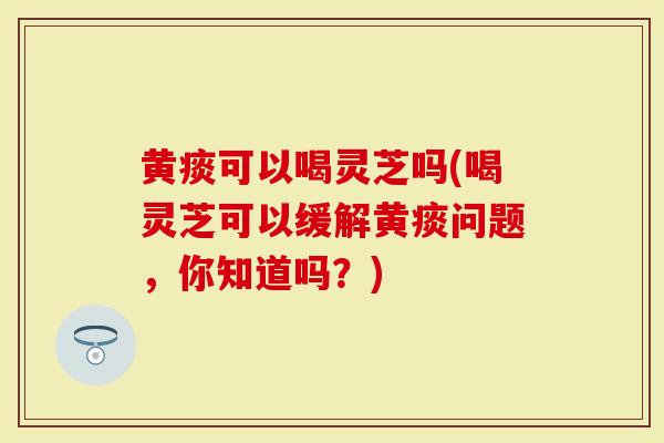 黄痰可以喝灵芝吗(喝灵芝可以缓解黄痰问题，你知道吗？)