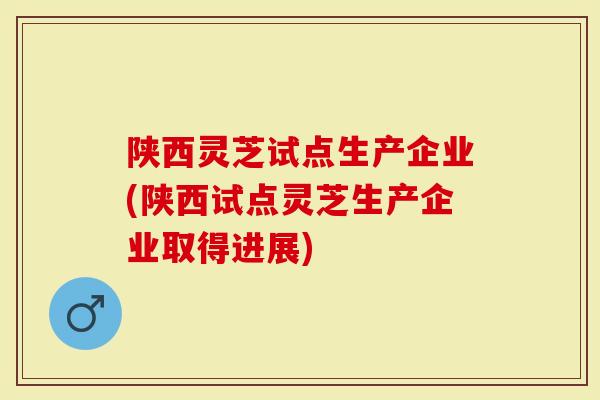 陕西灵芝试点生产企业(陕西试点灵芝生产企业取得进展)-第1张图片-灵芝大师 陕西灵芝试点生产企业(陕西试点灵芝生产企业取得进展)-第1张图片-灵芝大师