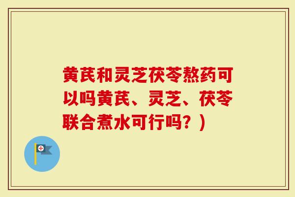 黄芪和灵芝茯苓熬药可以吗黄芪、灵芝、茯苓联合煮水可行吗？)