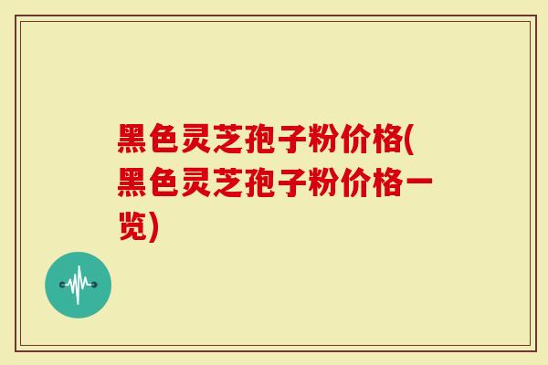 黑色灵芝孢子粉价格(黑色灵芝孢子粉价格一览)