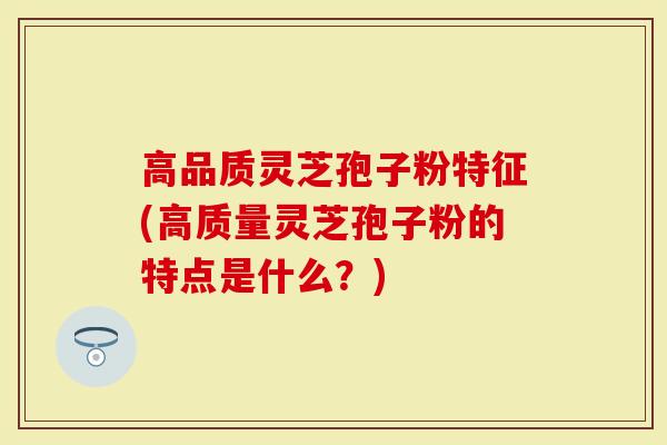 高品质灵芝孢子粉特征(高质量灵芝孢子粉的特点是什么？)