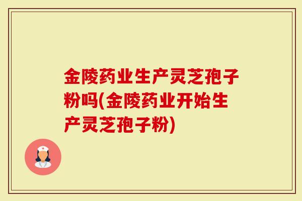 金陵药业生产灵芝孢子粉吗(金陵药业开始生产灵芝孢子粉)