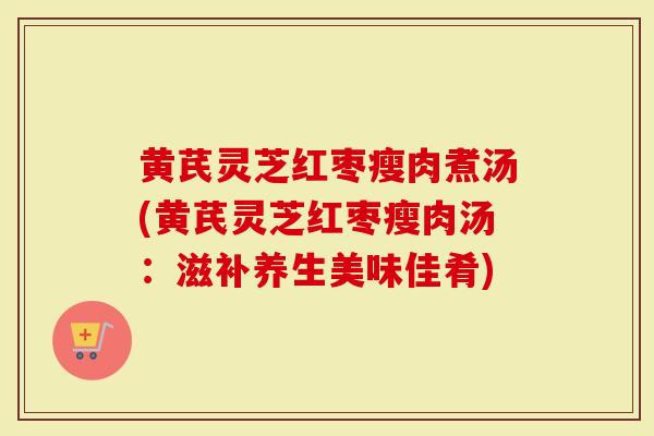 黄芪灵芝红枣瘦肉煮汤(黄芪灵芝红枣瘦肉汤：滋补养生美味佳肴)