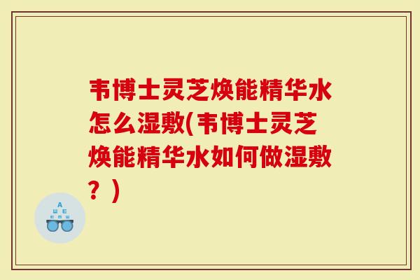 韦博士灵芝焕能精华水怎么湿敷(韦博士灵芝焕能精华水如何做湿敷?)-第1张图片-灵芝大师 韦博士灵芝焕能精华水怎么湿敷(韦博士灵芝焕能精华水如何做湿敷?)-第1张图片-灵芝大师