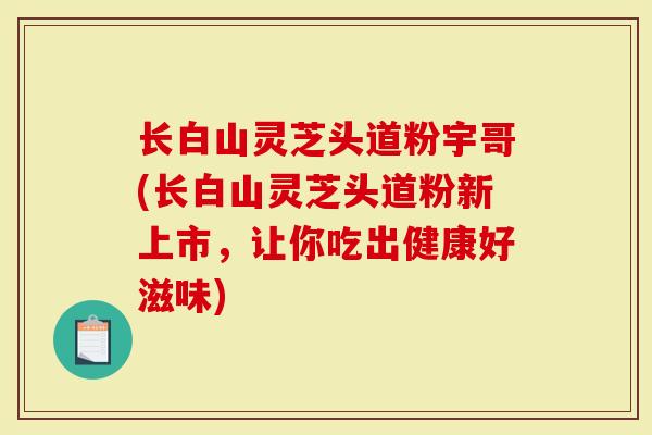 长白山灵芝头道粉宇哥(长白山灵芝头道粉新上市，让你吃出健康好滋味)