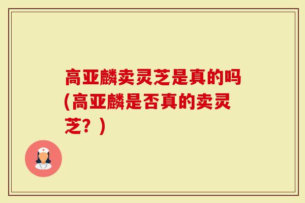 高亚麟卖灵芝是真的吗(高亚麟是否真的卖灵芝？)-第1张图片-灵芝大师