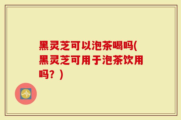 黑灵芝可以泡茶喝吗(黑灵芝可用于泡茶饮用吗？)