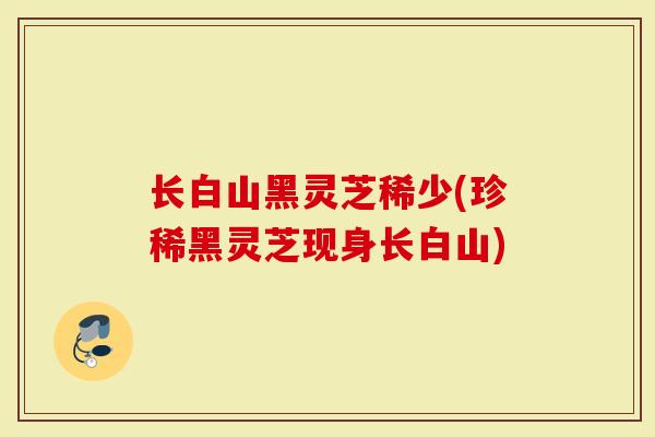 长白山黑灵芝稀少(珍稀黑灵芝现身长白山)