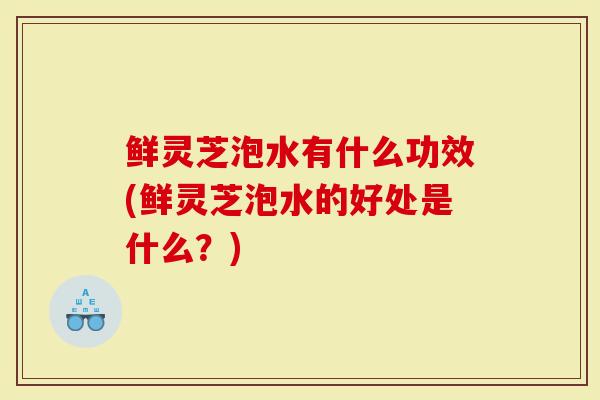 鲜灵芝泡水有什么功效(鲜灵芝泡水的好处是什么？)