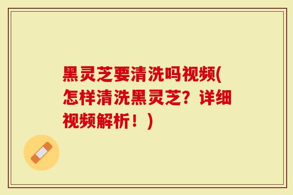 黑灵芝要清洗吗视频(怎样清洗黑灵芝？详细视频解析！)