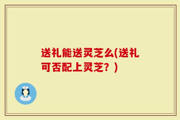 送礼能送灵芝么(送礼可否配上灵芝？)