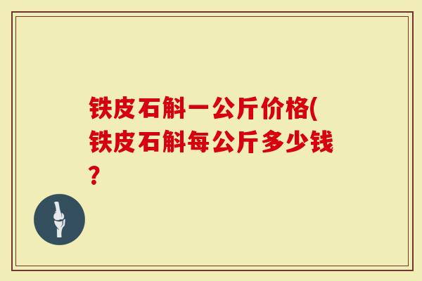 铁皮石斛一公斤价格(铁皮石斛每公斤多少钱？
