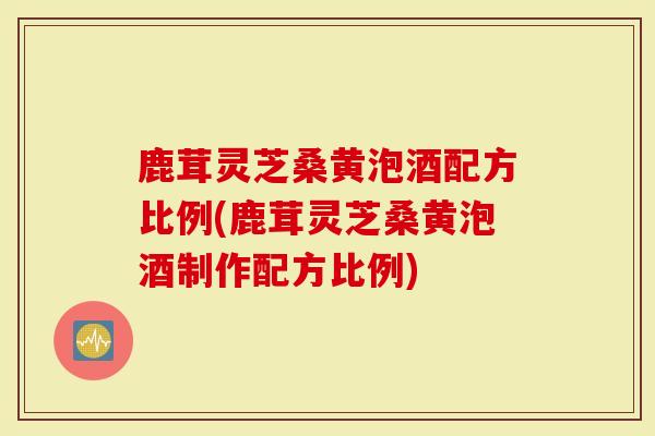 鹿茸灵芝桑黄泡酒配方比例(鹿茸灵芝桑黄泡酒制作配方比例)