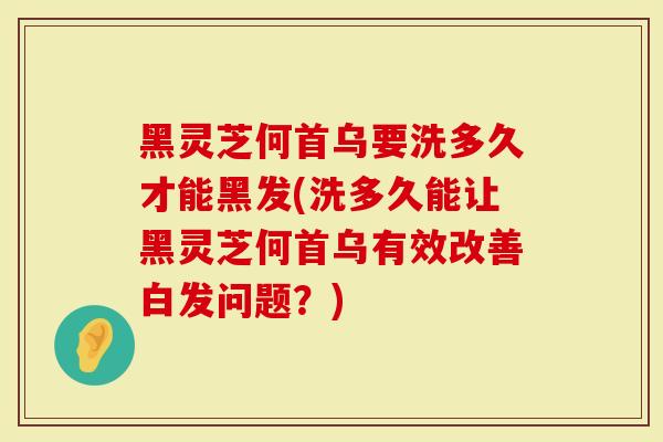 黑灵芝何首乌要洗多久才能黑发(洗多久能让黑灵芝何首乌有效改善白发问题？)