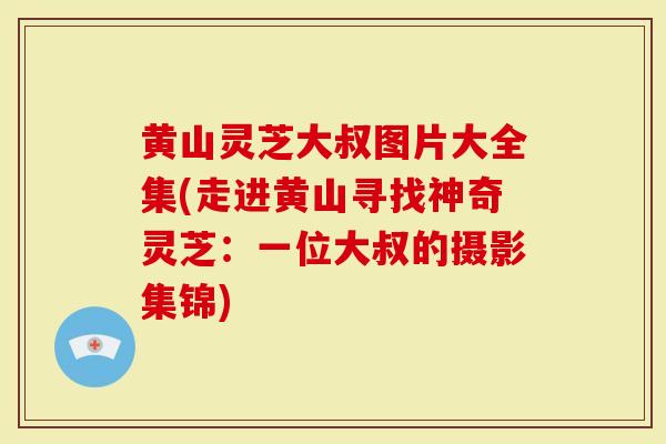黄山灵芝大叔图片大全集(走进黄山寻找神奇灵芝：一位大叔的摄影集锦)