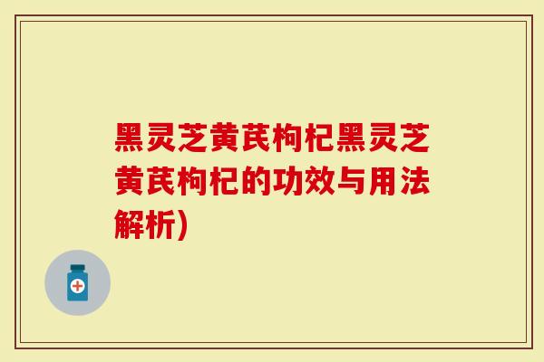 黑灵芝黄芪枸杞黑灵芝黄芪枸杞的功效与用法解析)