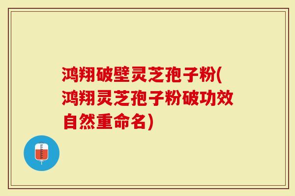 鸿翔破壁灵芝孢子粉(鸿翔灵芝孢子粉破功效自然重命名)