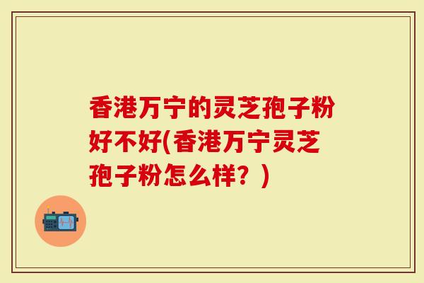香港万宁的灵芝孢子粉好不好(香港万宁灵芝孢子粉怎么样？)