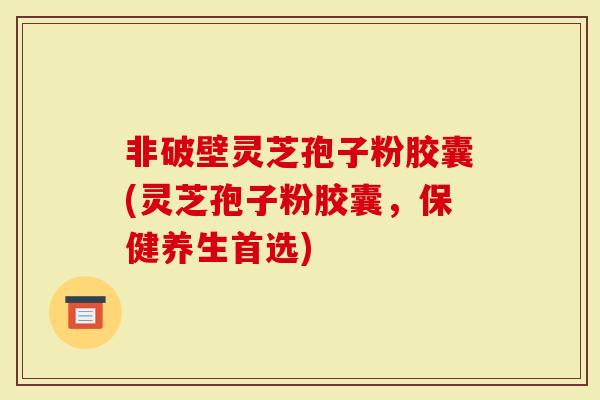 非破壁灵芝孢子粉胶囊(灵芝孢子粉胶囊，保健养生首选)