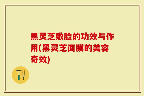 黑灵芝敷脸的功效与作用(黑灵芝面膜的美容奇效)