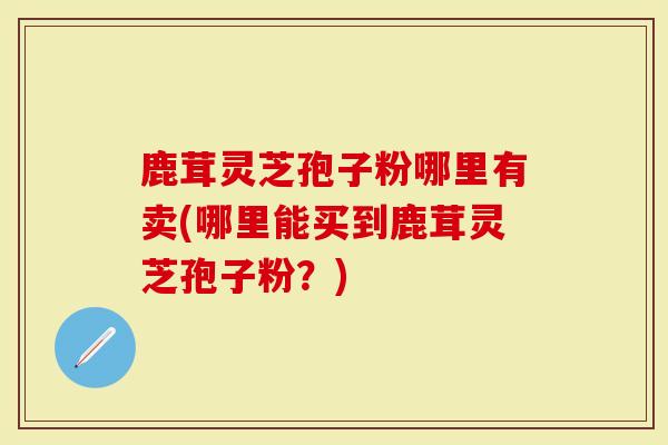 鹿茸灵芝孢子粉哪里有卖(哪里能买到鹿茸灵芝孢子粉？)