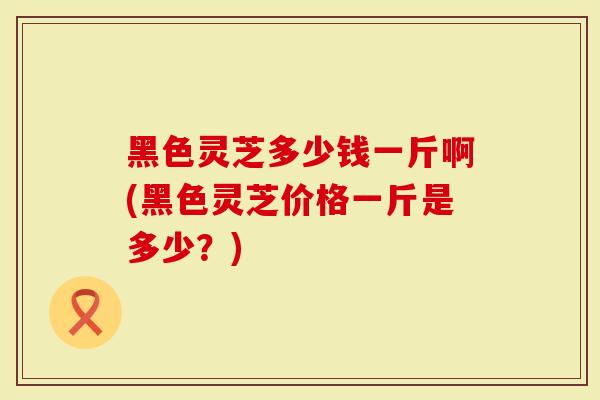 黑色灵芝多少钱一斤啊(黑色灵芝价格一斤是多少？)
