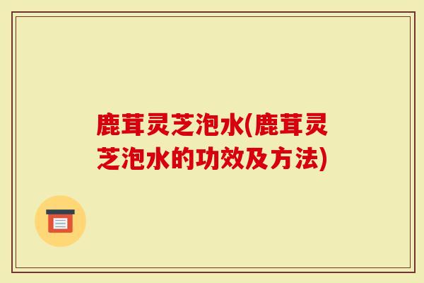 鹿茸灵芝泡水(鹿茸灵芝泡水的功效及方法)
